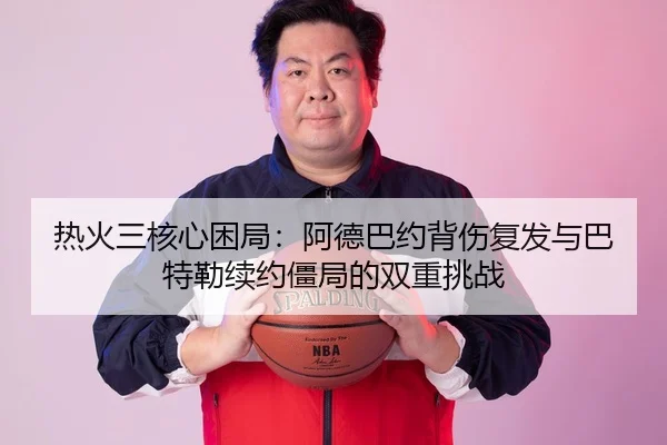 热火三核心困局：阿德巴约背伤复发与巴特勒续约僵局的双重挑战